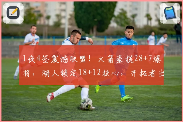 1夜4签震撼联盟!火箭豪揽28+7爆将,湖人锁定18+12核心,开拓者出手隐秘