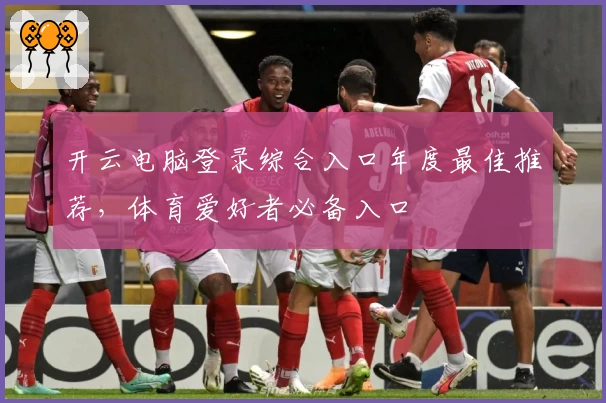 开云电脑登录综合入口年度最佳推荐，体育爱好者必备入口