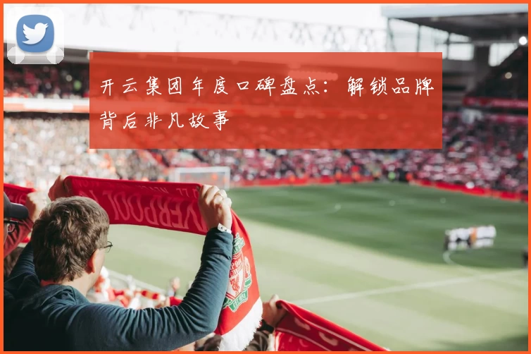 开云集团年度口碑盘点：解锁品牌背后非凡故事