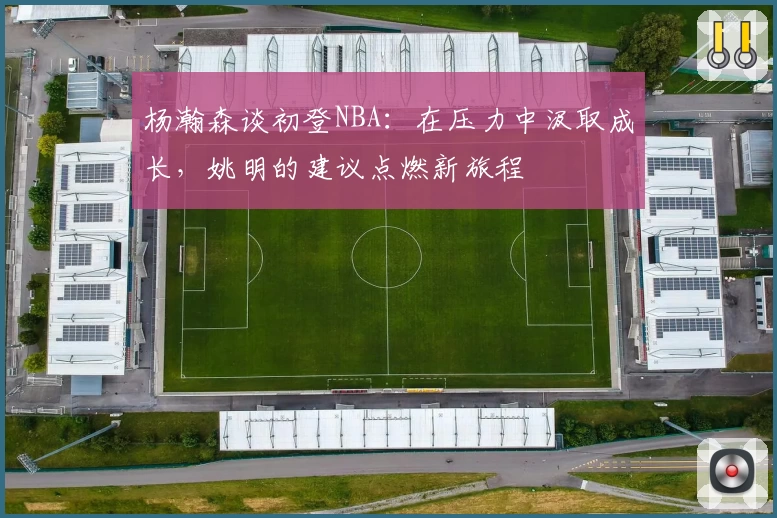 杨瀚森谈初登NBA：在压力中汲取成长，姚明的建议点燃新旅程