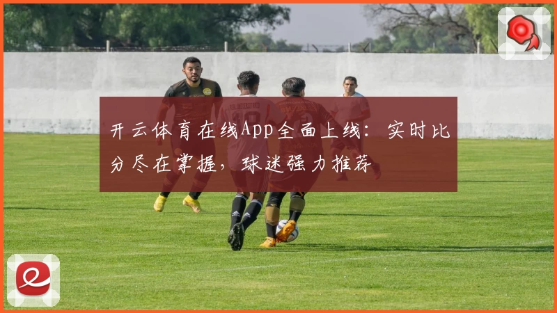 开云体育在线App全面上线:实时比分尽在掌握,球迷强力推荐