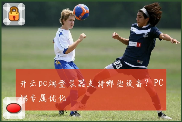 开云pc端登录器支持哪些设备？PC端专属优化