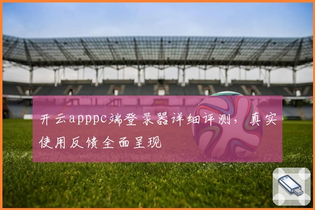 开云apppc端登录器详细评测，真实使用反馈全面呈现