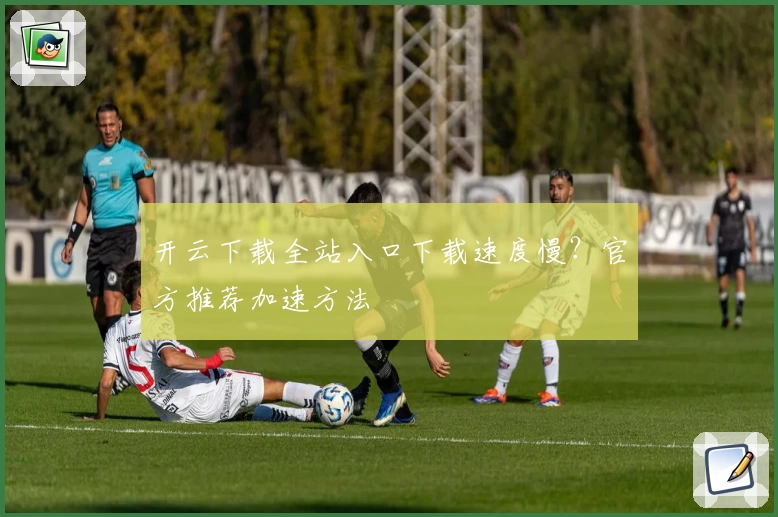 开云下载全站入口下载速度慢？官方推荐加速方法