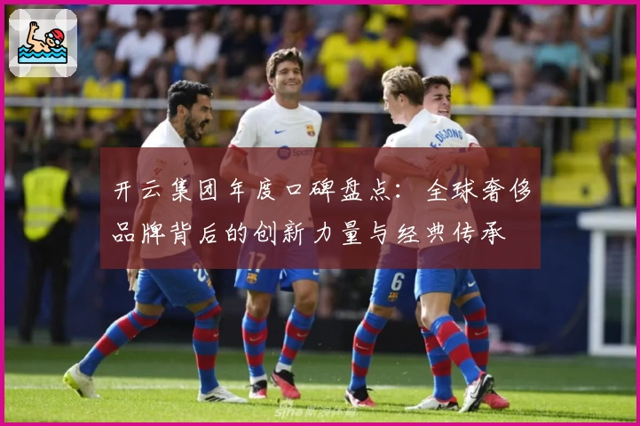 开云集团年度口碑盘点：全球奢侈品牌背后的创新力量与经典传承