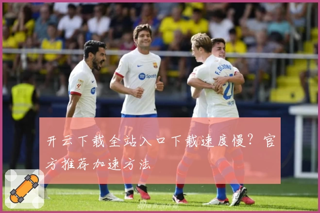 开云下载全站入口下载速度慢？官方推荐加速方法