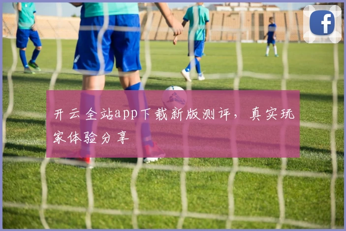 开云全站app下载新版测评，真实玩家体验分享