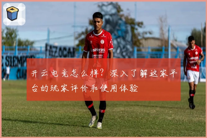 开云电竞怎么样?深入了解这家平台的玩家评价和使用体验