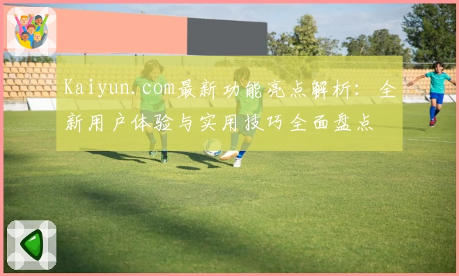 Kaiyun.com最新功能亮点解析：全新用户体验与实用技巧全面盘点