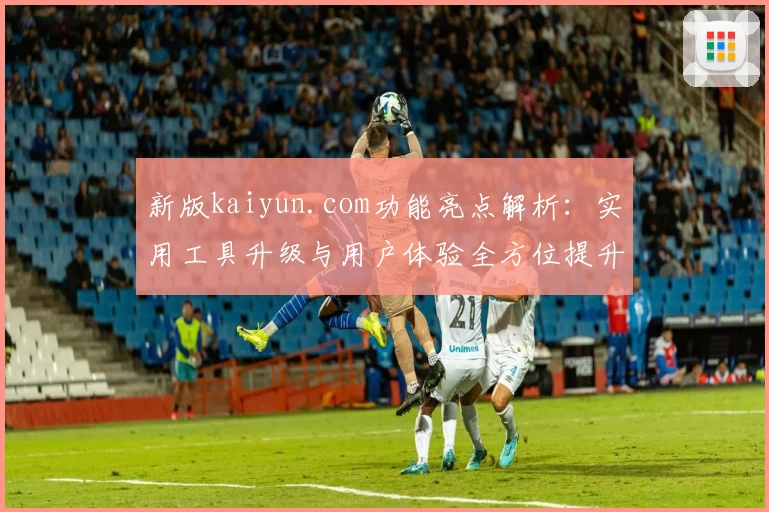 新版kaiyun.com功能亮点解析：实用工具升级与用户体验全方位提升