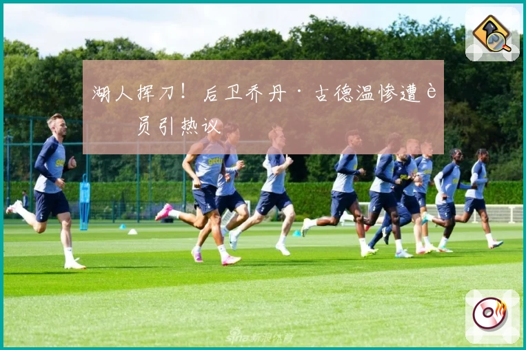 湖人挥刀！后卫乔丹·古德温惨遭裁员引热议