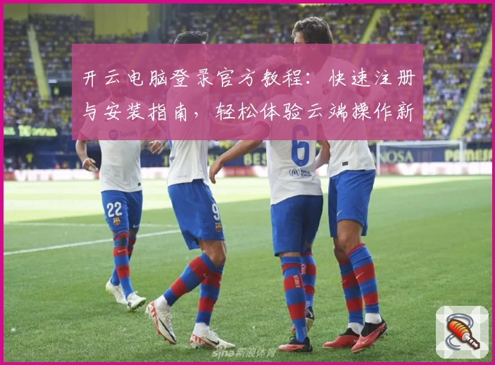 开云电脑登录官方教程：快速注册与安装指南，轻松体验云端操作新方式