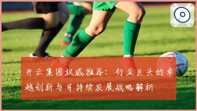 开云集团权威推荐：行业巨头的卓越创新与可持续发展战略解析