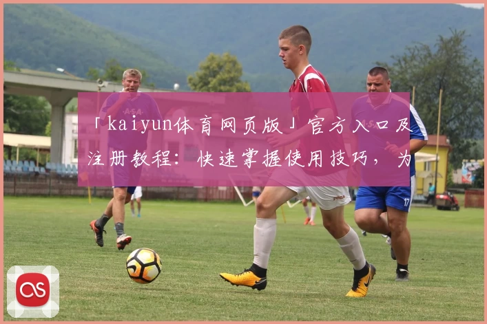 「kaiyun体育网页版」官方入口及注册教程：快速掌握使用技巧，为体育爱好者量身打造