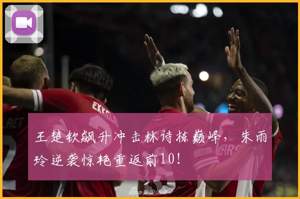 王楚钦飙升冲击林诗栋巅峰,朱雨玲逆袭惊艳重返前10!